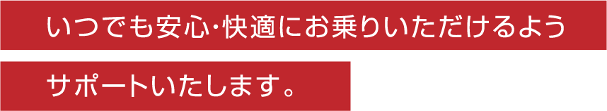 いつでも安心・快適にお乗りいただけるようサポートいたします。