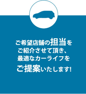 ご希望店舗の担当をご紹介させて頂き、最適なカーライフをご提案いたします!